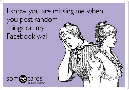 I know you are missing me when you post random
things on my
Facebook wall.
