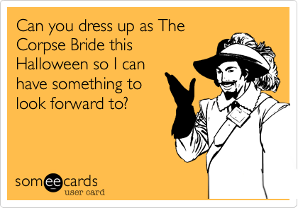 Can you dress up as The
Corpse Bride this
Halloween so I can
have something to
look forward to?