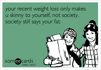 your recent weight loss only makes u skinny to yourself, not society. society still says your fat.