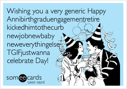 Wishing you a very generic Happy
Annibirthgraduengagementretire
kickedhimtothecurb
newjobnewbaby
neweverythingelse
TGIFjustwanna
celebrate Day!