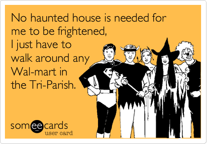 No haunted house is needed for me to be frightened, 
I just have to
walk around any 
Wal-mart in
the Tri-Parish.