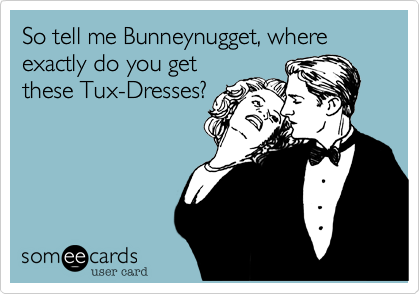 So tell me Bunneynugget, where exactly do you getthese Tux-Dresses?