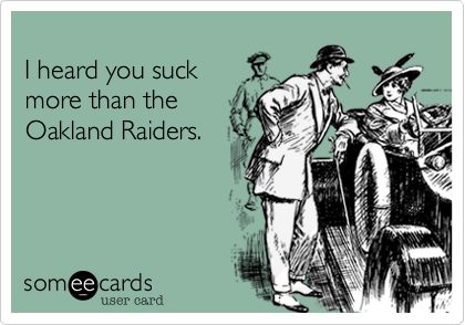 
I heard you suck
more than the
Oakland Raiders.