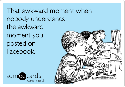 That awkward moment when nobody understands 
the awkward 
moment you
posted on
Facebook.