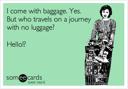 I come with baggage. Yes.  
But who travels on a journey
with no luggage?   

Hello!?   
