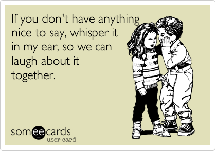 If you don't have anything 
nice to say, whisper it 
in my ear, so we can 
laugh about it
together.