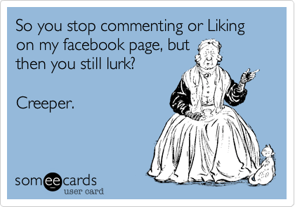 So you stop commenting or Likingon my facebook page, butthen you still lurk?Creeper.
