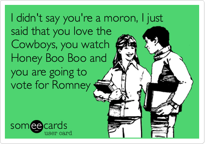 I didn't say you're a moron, I just said that you love the
Cowboys, you watch
Honey Boo Boo and
you are going to
vote for Romney