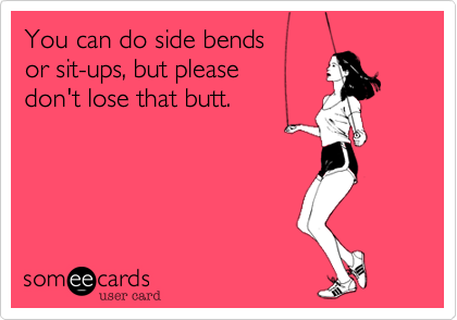 You can do side bends 
or sit-ups, but please 
don't lose that butt.