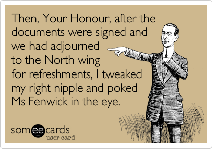 Then, Your Honour, after the
documents were signed and
we had adjourned
to the North wing
for refreshments, I tweaked
my right nipple and poked
Ms Fenwick in the eye.