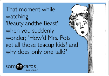 That moment whilewatching'Beauty andthe Beast'when you suddenlywonder; "How'd Mrs. Potsget all those teacup kids? andwhy does only one talk?"