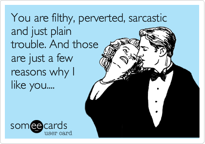 You are filthy, perverted, sarcastic and just plain
trouble. And those
are just a few
reasons why I 
like you....
