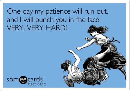 One day my patience will run out, and I will punch you in the face VERY, VERY HARD!