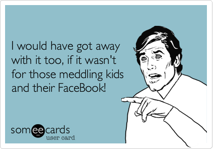 I would have got away with it too, if it wasn'tfor those meddling kidsand their FaceBook!