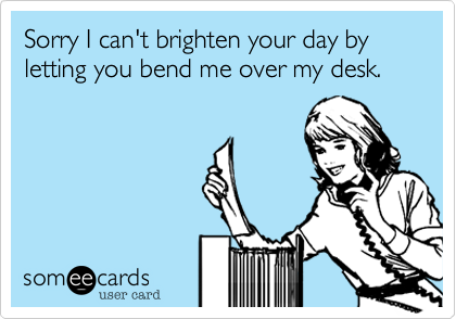 Sorry I can't brighten your day by letting you bend me over my desk.