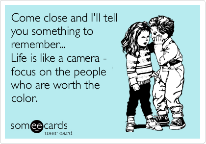 Come close and I'll tell
you something to
remember...
Life is like a camera -
focus on the people
who are worth the
color.