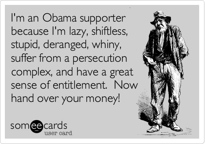 I'm an Obama supporterbecause I'm lazy, shiftless,stupid, deranged, whiny,suffer from a persecutioncomplex, and have a greatsense of entitlement.  Nowhand over your money!