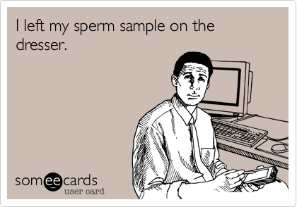 I left my sperm sample on the dresser. 
