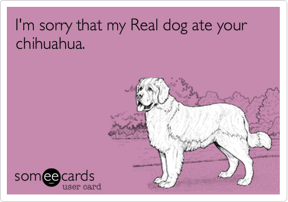 I'm sorry that my Real dog ate your chihuahua.