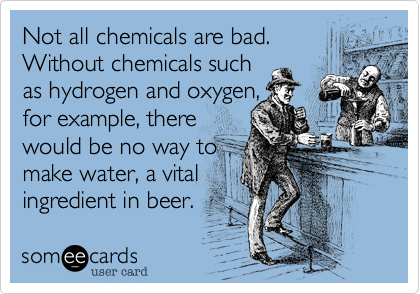 Not all chemicals are bad. Without chemicals such as hydrogen and oxygen,for example, there would be no way to make water, a vital ingredient in beer. 