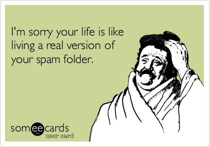 I'm sorry your life is likeliving a real version ofyour spam folder.