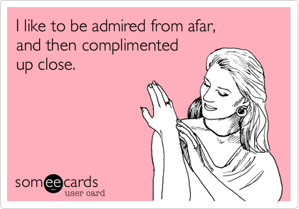 I like to be admired from afar,
and then complimented
up close.