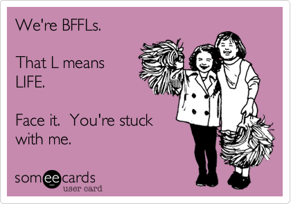 We're BFFLs.

That L means
LIFE.  

Face it.  You're stuck
with me.   