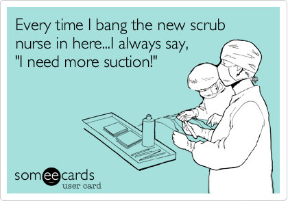 Every time I bang the new scrub nurse in here...I always say, "I need more suction!"