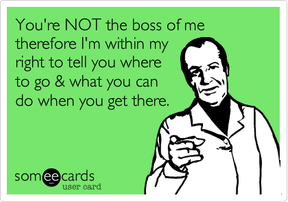 You're NOT the boss of me therefore I'm within my
right to tell you where
to go & what you can
do when you get there.