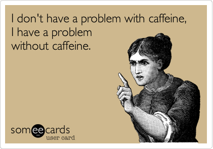 I don't have a problem with caffeine, I have a problem without caffeine.