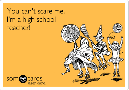 You can't scare me.I'm a high schoolteacher!