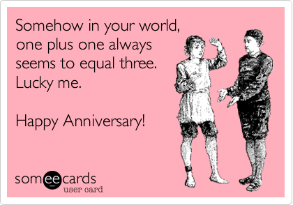 Somehow in your world, one plus one alwaysseems to equal three. Lucky me. Happy Anniversary!