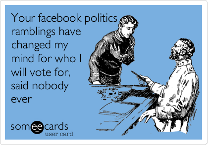 Your facebook politics
ramblings have
changed my
mind for who I
will vote for,
said nobody
ever