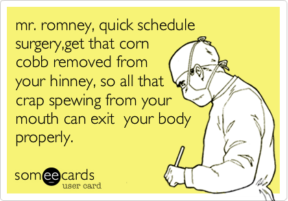 mr. romney, quick schedule surgery,get that corncobb removed fromyour hinney, so all that crap spewing from yourmouth can exit  your bodyproperly.