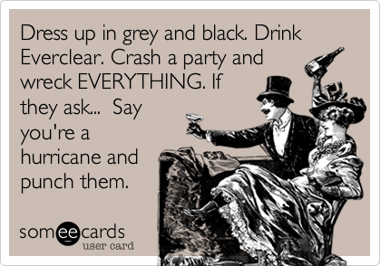 Dress up in grey and black. Drink Everclear. Crash a party and
wreck EVERYTHING. If
they ask...  Say
you're a
hurricane and
punch them.
Har 