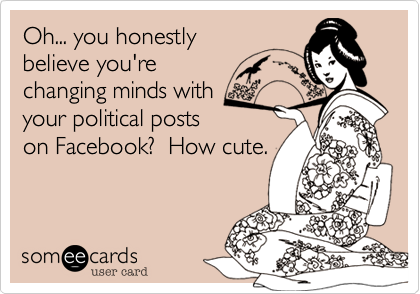 Oh... you honestlybelieve you'rechanging minds withyour political postson Facebook?  How cute.