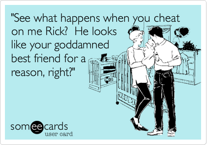 "See what happens when you cheat on me Rick?  He lookslike your goddamnedbest friend for areason, right?"