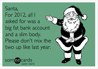 Santa,
For 2012, all I
asked for was a
big fat bank account
and a slim body.
Please don't mix the
two up like last year.