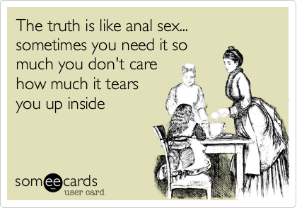 The truth is like anal sex... sometimes you need it somuch you don't carehow much it tearsyou up inside