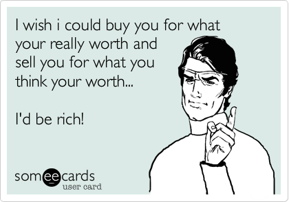 I wish i could buy you for what your really worth and
sell you for what you
think your worth...

I'd be rich!