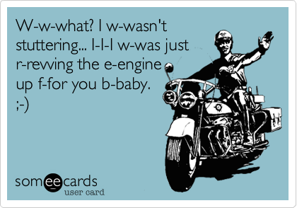 W-w-what? I w-wasn'tstuttering... I-I-I w-was justr-revving the e-engine up f-for you b-baby.;-)