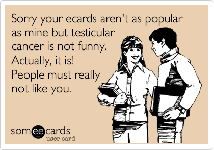 Sorry your ecards aren't as popular as mine but testicularcancer is not funny.Actually, it is! People must reallynot like you.