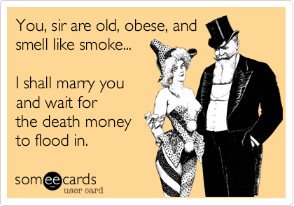 You, sir are old, obese, and
smell like smoke... 

I shall marry you
and wait for
the death money
to flood in.