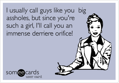 I usually call guys like you  bigassholes, but since you'resuch a girl, I'll call you animmense derriere orifice!
