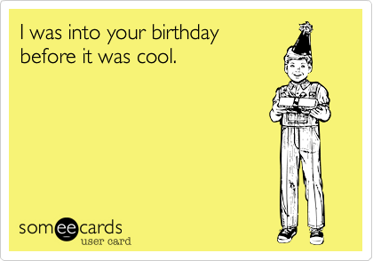 I was into your birthday before it was cool.