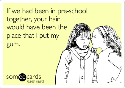 If we had been in pre-school together, your hair
would have been the
place that I put my
gum.
