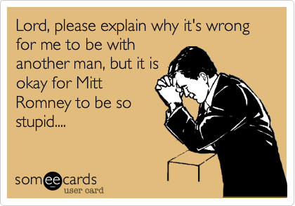 Lord, please explain why it's wrong for me to be with
another man, but it is
okay for Mitt
Romney to be so
stupid....