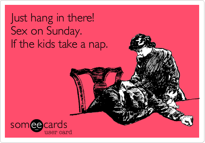 Just hang in there!Sex on Sunday. If the kids take a nap.