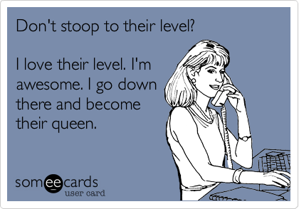 Don't stoop to their level? I love their level. I'mawesome. I go downthere and becometheir queen.