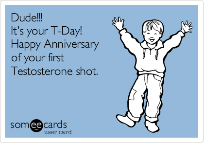 Dude!!!
It's your T-Day!
Happy Anniversary
of your first
Testosterone shot.